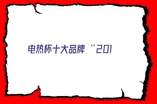 电热杯十大品牌 “2018年度中国保温杯十大品牌总评榜”荣耀揭晓